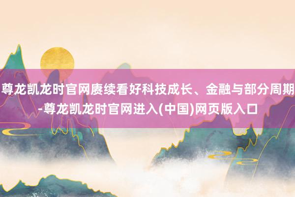 尊龙凯龙时官网赓续看好科技成长、金融与部分周期-尊龙凯龙时官网进入(中国)网页版入口
