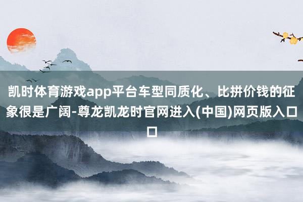 凯时体育游戏app平台车型同质化、比拼价钱的征象很是广阔-尊龙凯龙时官网进入(中国)网页版入口