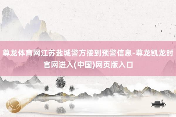 尊龙体育网江苏盐城警方接到预警信息-尊龙凯龙时官网进入(中国)网页版入口