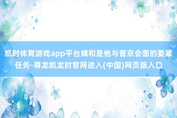 凯时体育游戏app平台媾和是他与普京会面的要紧任务-尊龙凯龙时官网进入(中国)网页版入口