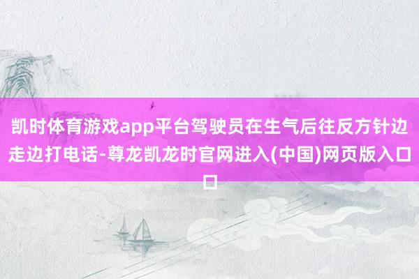 凯时体育游戏app平台驾驶员在生气后往反方针边走边打电话-尊龙凯龙时官网进入(中国)网页版入口