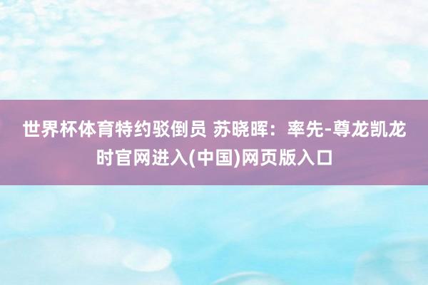 世界杯体育　　特约驳倒员 苏晓晖：率先-尊龙凯龙时官网进入(中国)网页版入口