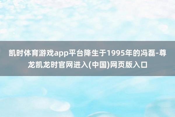凯时体育游戏app平台降生于1995年的冯磊-尊龙凯龙时官网进入(中国)网页版入口
