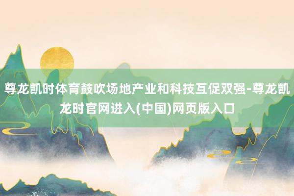 尊龙凯时体育鼓吹场地产业和科技互促双强-尊龙凯龙时官网进入(中国)网页版入口