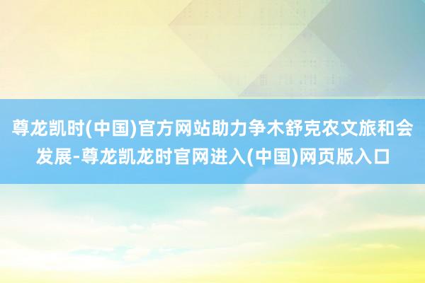 尊龙凯时(中国)官方网站助力争木舒克农文旅和会发展-尊龙凯龙时官网进入(中国)网页版入口