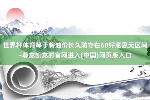 世界杯体育等于将油价长久防守在60好意思元区间-尊龙凯龙时官网进入(中国)网页版入口