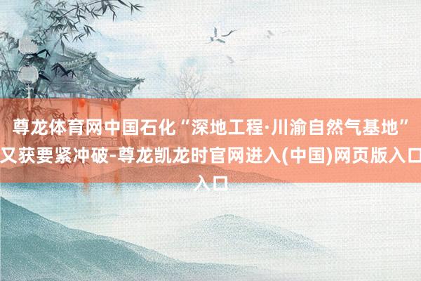 尊龙体育网中国石化“深地工程·川渝自然气基地”又获要紧冲破-尊龙凯龙时官网进入(中国)网页版入口