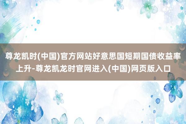 尊龙凯时(中国)官方网站好意思国短期国债收益率上升-尊龙凯龙时官网进入(中国)网页版入口