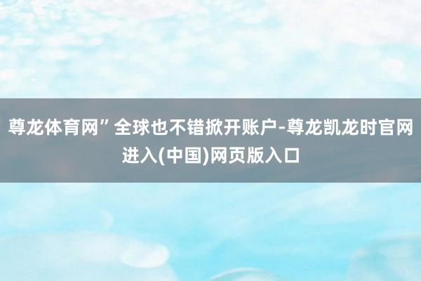 尊龙体育网”全球也不错掀开账户-尊龙凯龙时官网进入(中国)网页版入口