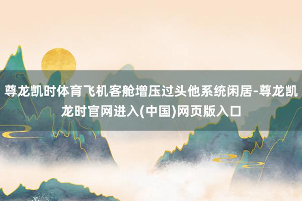 尊龙凯时体育飞机客舱增压过头他系统闲居-尊龙凯龙时官网进入(中国)网页版入口
