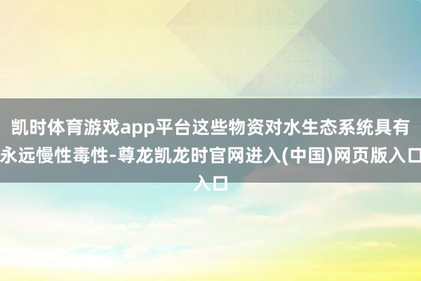 凯时体育游戏app平台这些物资对水生态系统具有永远慢性毒性-尊龙凯龙时官网进入(中国)网页版入口