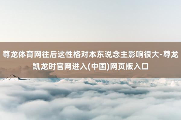 尊龙体育网往后这性格对本东说念主影响很大-尊龙凯龙时官网进入(中国)网页版入口