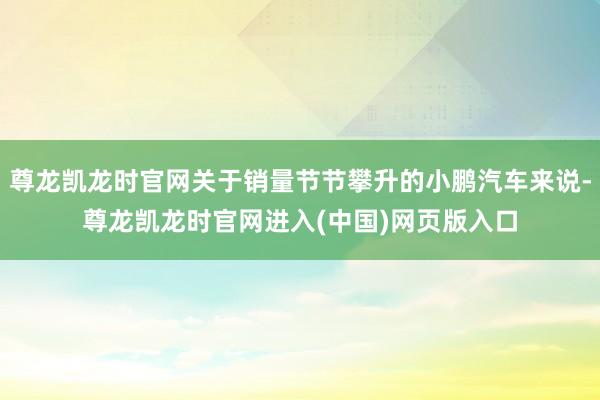 尊龙凯龙时官网关于销量节节攀升的小鹏汽车来说-尊龙凯龙时官网进入(中国)网页版入口