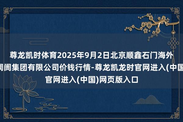 尊龙凯时体育2025年9月2日北京顺鑫石门海外农产物批发阛阓集团有限公司价钱行情-尊龙凯龙时官网进入(中国)网页版入口