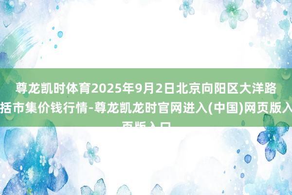 尊龙凯时体育2025年9月2日北京向阳区大洋路概括市集价钱行情-尊龙凯龙时官网进入(中国)网页版入口