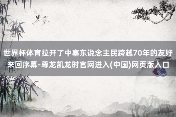 世界杯体育拉开了中塞东说念主民跨越70年的友好来回序幕-尊龙凯龙时官网进入(中国)网页版入口