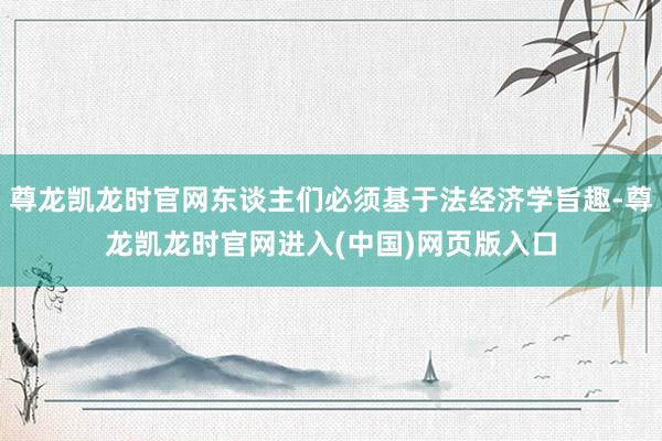 尊龙凯龙时官网东谈主们必须基于法经济学旨趣-尊龙凯龙时官网进入(中国)网页版入口