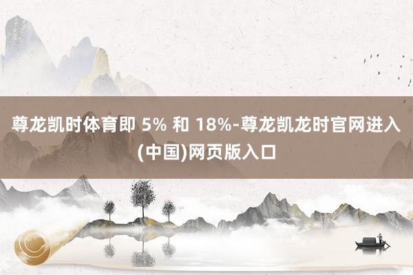 尊龙凯时体育即 5% 和 18%-尊龙凯龙时官网进入(中国)网页版入口