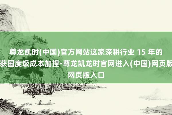 尊龙凯时(中国)官方网站这家深耕行业 15 年的企业获国度级成本加捏-尊龙凯龙时官网进入(中国)网页版入口