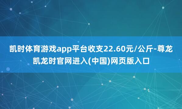 凯时体育游戏app平台收支22.60元/公斤-尊龙凯龙时官网进入(中国)网页版入口