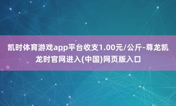 凯时体育游戏app平台收支1.00元/公斤-尊龙凯龙时官网进入(中国)网页版入口