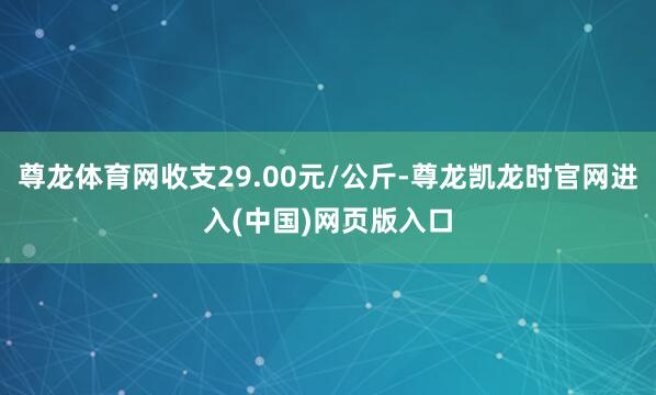 尊龙体育网收支29.00元/公斤-尊龙凯龙时官网进入(中国)网页版入口