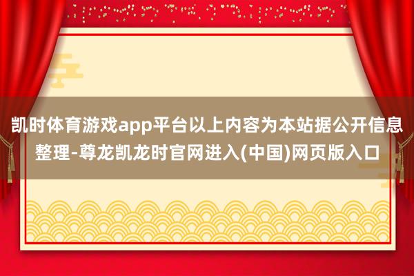 凯时体育游戏app平台以上内容为本站据公开信息整理-尊龙凯龙时官网进入(中国)网页版入口