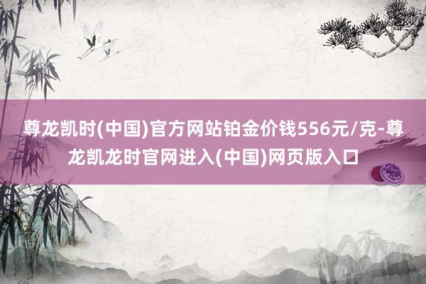 尊龙凯时(中国)官方网站铂金价钱556元/克-尊龙凯龙时官网进入(中国)网页版入口