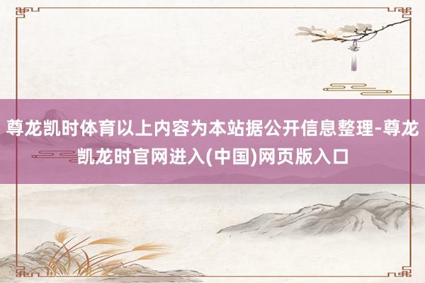尊龙凯时体育以上内容为本站据公开信息整理-尊龙凯龙时官网进入(中国)网页版入口