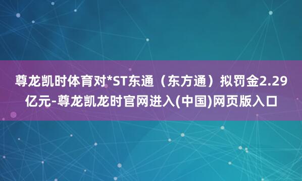 尊龙凯时体育对*ST东通（东方通）拟罚金2.29亿元-尊龙凯龙时官网进入(中国)网页版入口