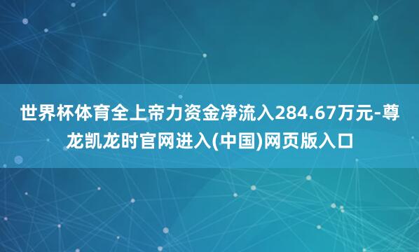 世界杯体育全上帝力资金净流入284.67万元-尊龙凯龙时官网进入(中国)网页版入口