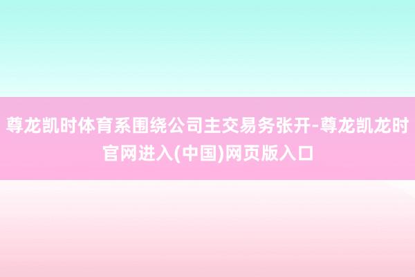 尊龙凯时体育系围绕公司主交易务张开-尊龙凯龙时官网进入(中国)网页版入口