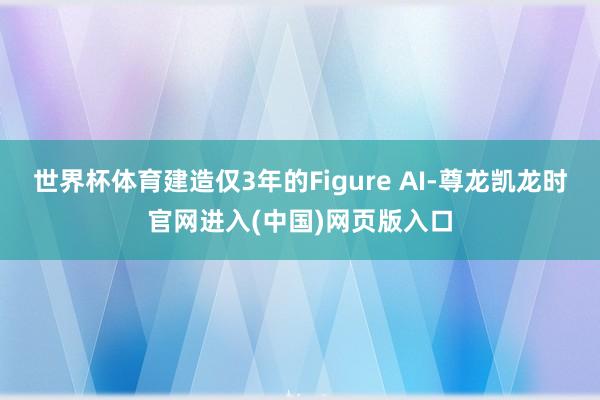 世界杯体育建造仅3年的Figure AI-尊龙凯龙时官网进入(中国)网页版入口
