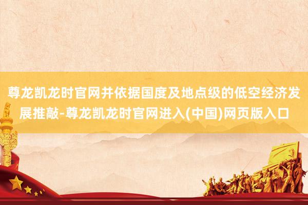 尊龙凯龙时官网并依据国度及地点级的低空经济发展推敲-尊龙凯龙时官网进入(中国)网页版入口