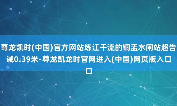 尊龙凯时(中国)官方网站练江干流的铜盂水闸站超告诫0.39米-尊龙凯龙时官网进入(中国)网页版入口