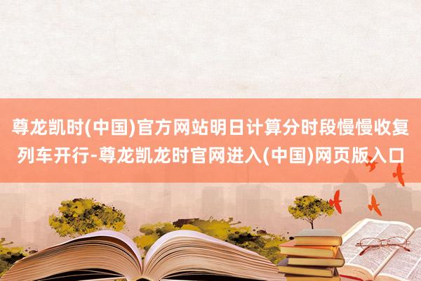 尊龙凯时(中国)官方网站明日计算分时段慢慢收复列车开行-尊龙凯龙时官网进入(中国)网页版入口
