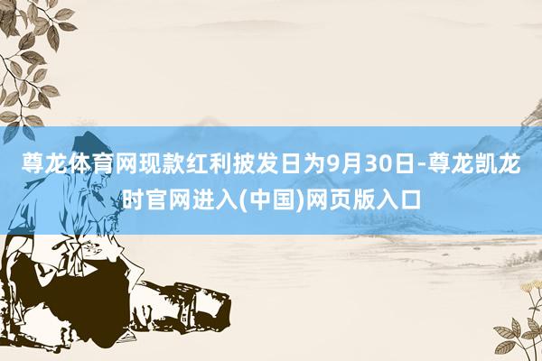 尊龙体育网现款红利披发日为9月30日-尊龙凯龙时官网进入(中国)网页版入口