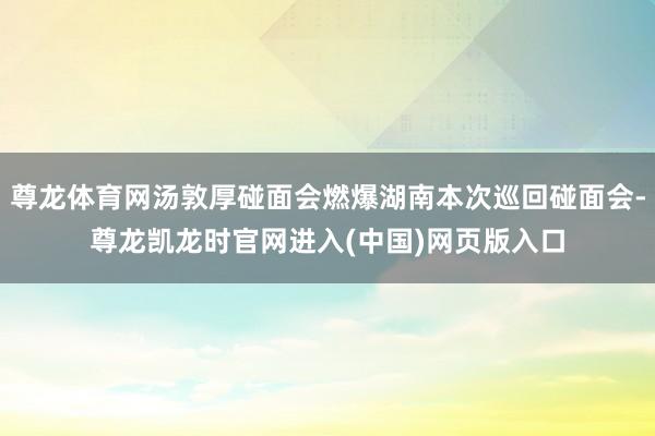 尊龙体育网汤敦厚碰面会燃爆湖南本次巡回碰面会-尊龙凯龙时官网进入(中国)网页版入口