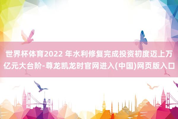 世界杯体育2022 年水利修复完成投资初度迈上万亿元大台阶-尊龙凯龙时官网进入(中国)网页版入口