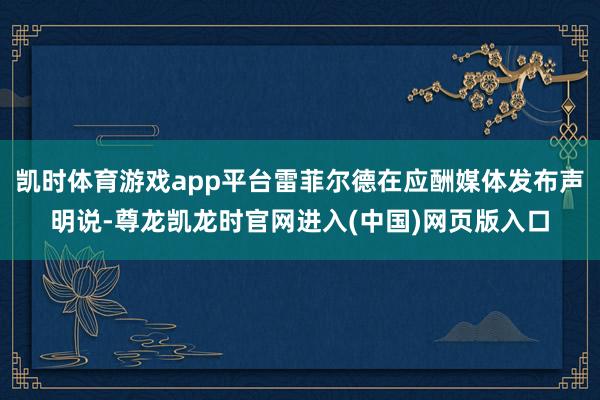 凯时体育游戏app平台雷菲尔德在应酬媒体发布声明说-尊龙凯龙时官网进入(中国)网页版入口