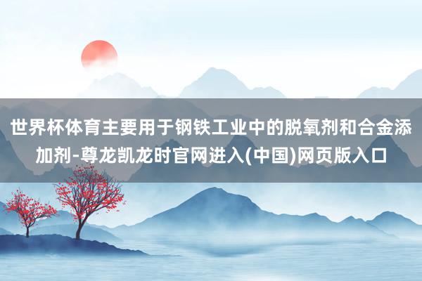 世界杯体育主要用于钢铁工业中的脱氧剂和合金添加剂-尊龙凯龙时官网进入(中国)网页版入口