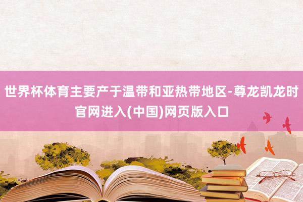世界杯体育主要产于温带和亚热带地区-尊龙凯龙时官网进入(中国)网页版入口