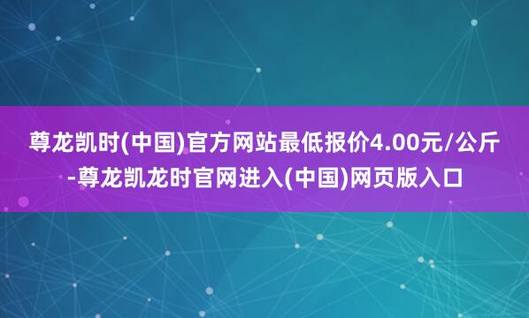 尊龙凯时(中国)官方网站最低报价4.00元/公斤-尊龙凯龙时官网进入(中国)网页版入口