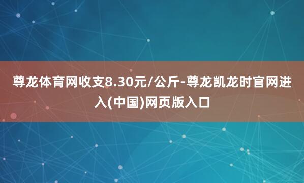 尊龙体育网收支8.30元/公斤-尊龙凯龙时官网进入(中国)网页版入口
