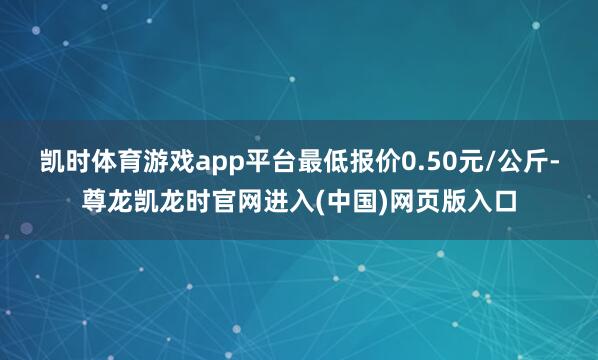 凯时体育游戏app平台最低报价0.50元/公斤-尊龙凯龙时官网进入(中国)网页版入口
