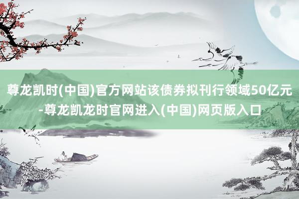 尊龙凯时(中国)官方网站该债券拟刊行领域50亿元-尊龙凯龙时官网进入(中国)网页版入口