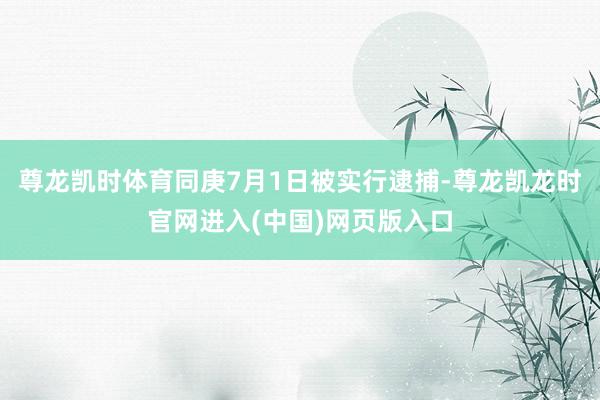 尊龙凯时体育同庚7月1日被实行逮捕-尊龙凯龙时官网进入(中国)网页版入口