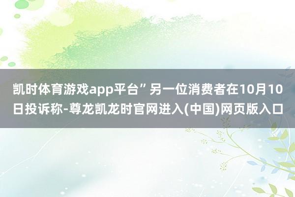 凯时体育游戏app平台”另一位消费者在10月10日投诉称-尊龙凯龙时官网进入(中国)网页版入口