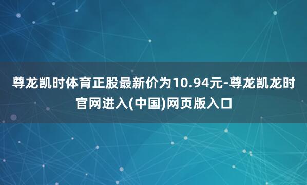 尊龙凯时体育正股最新价为10.94元-尊龙凯龙时官网进入(中国)网页版入口