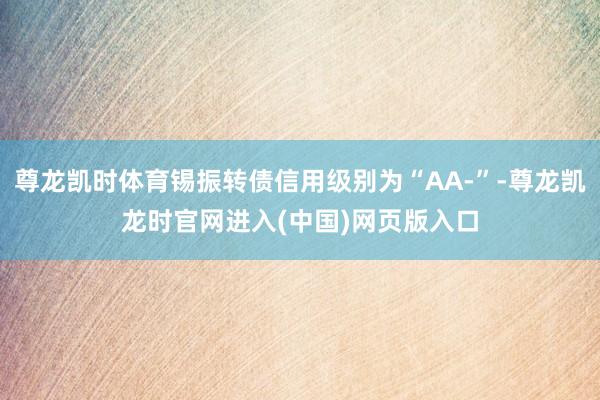 尊龙凯时体育锡振转债信用级别为“AA-”-尊龙凯龙时官网进入(中国)网页版入口